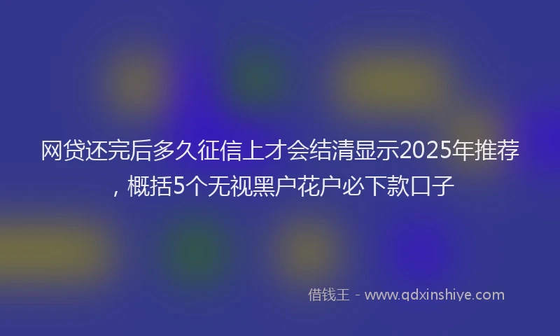 网贷还完后多久征信上才会结清显示2025年推荐，概括5个无视黑户花户必下款口子