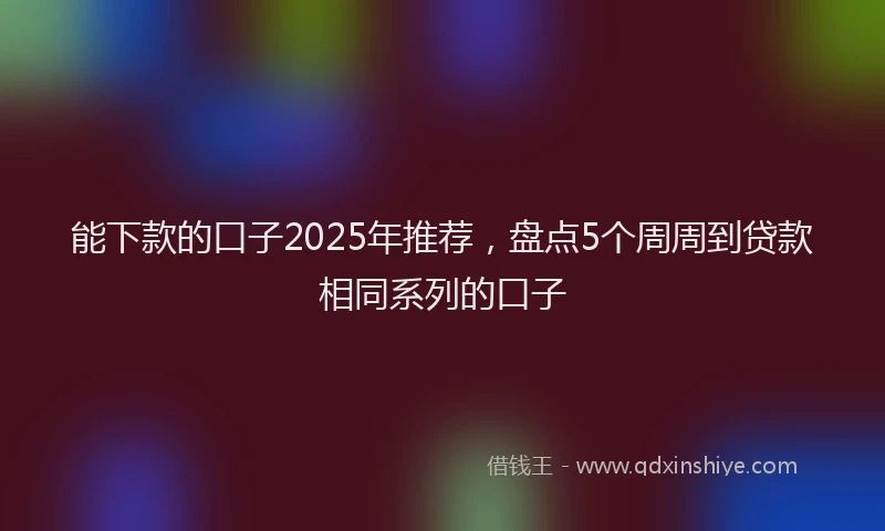 能下款的口子2025年推荐，盘点5个周周到贷款相同系列的口子