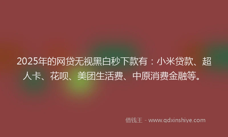 2025年的网贷无视黑白秒下款有：小米贷款、超人卡、花呗、美团生活费、中原消费金融等。