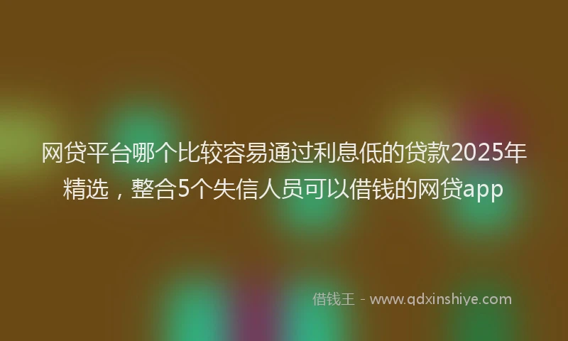 网贷平台哪个比较容易通过利息低的贷款2025年精选，整合5个失信人员可以借钱的网贷app