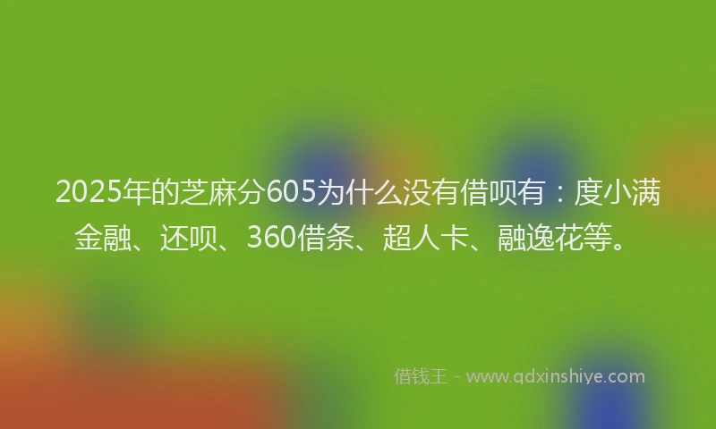 2025年的芝麻分605为什么没有借呗有：度小满金融、还呗、360借条、超人卡、融逸花等。