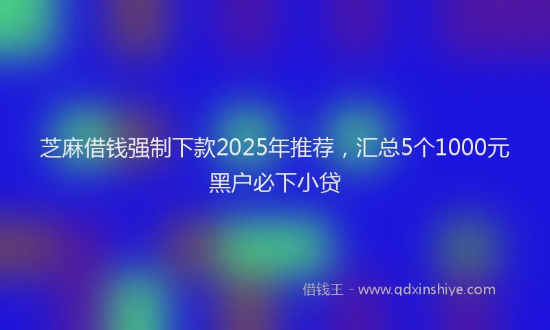 芝麻借钱强制下款2025年推荐，汇总5个1000元黑户必下小贷
