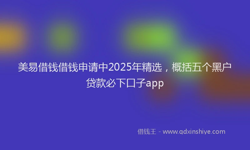 美易借钱借钱申请中2025年精选，概括五个黑户贷款必下口子app