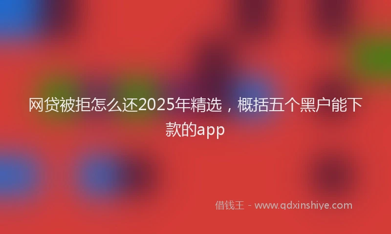 网贷被拒怎么还2025年精选，概括五个黑户能下款的app