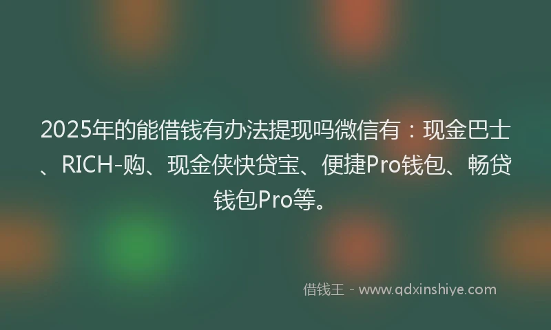 2025年的能借钱有办法提现吗微信有：现金巴士、RICH-购、现金侠快贷宝、便捷Pro钱包、畅贷钱包Pro等。