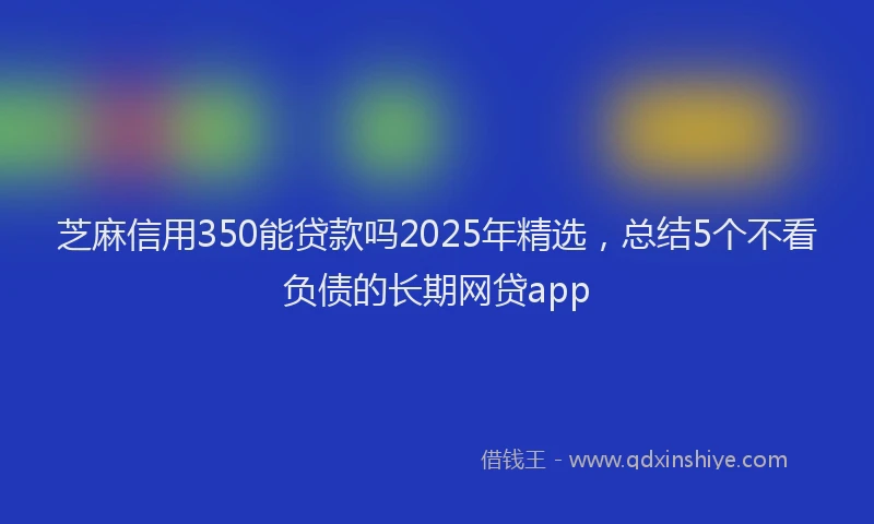 芝麻信用350能贷款吗2025年精选，总结5个不看负债的长期网贷app