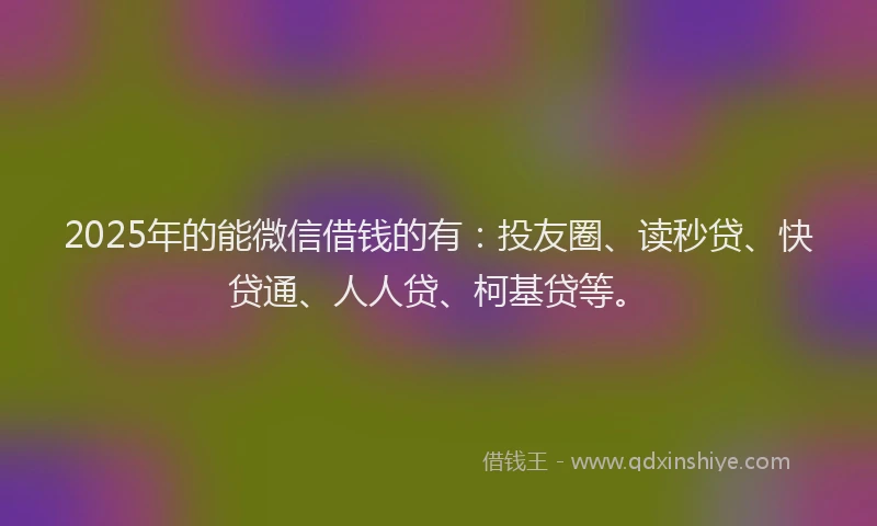 2025年的能微信借钱的有：投友圈、读秒贷、快贷通、人人贷、柯基贷等。