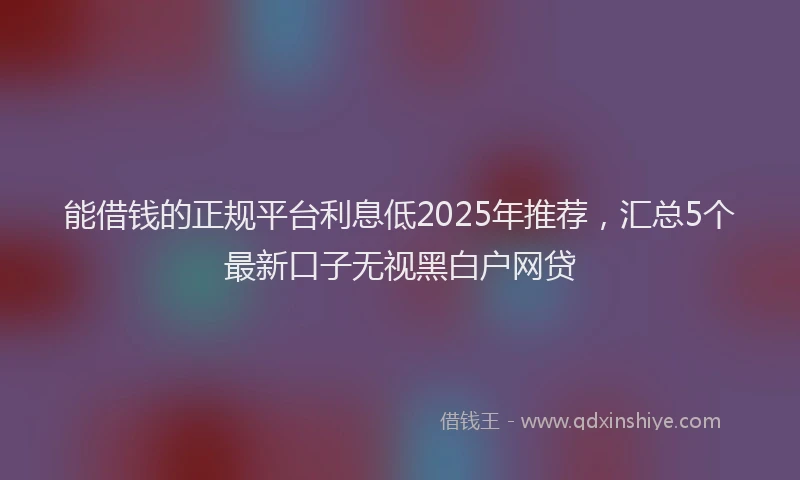 能借钱的正规平台利息低2025年推荐，汇总5个最新口子无视黑白户网贷