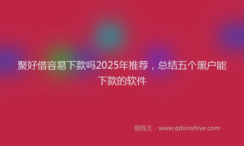 聚好借容易下款吗2025年推荐，总结五个黑户能下款的软件