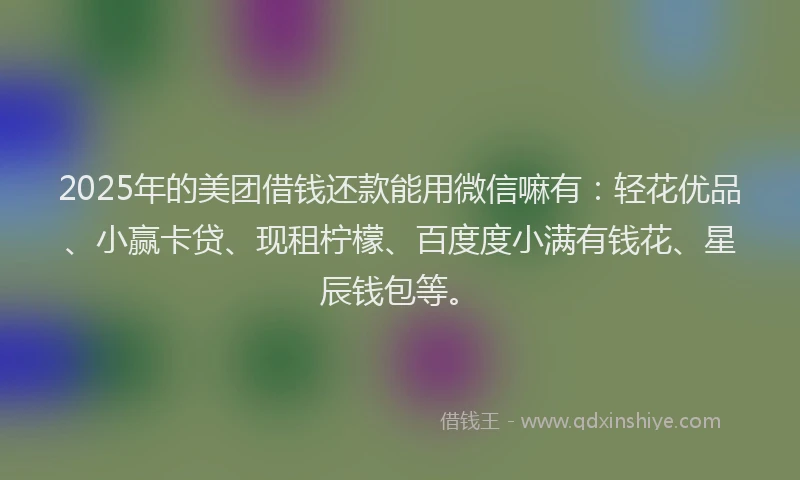 2025年的美团借钱还款能用微信嘛有：轻花优品、小赢卡贷、现租柠檬、百度度小满有钱花、星辰钱包等。