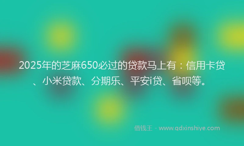 2025年的芝麻650必过的贷款马上有：信用卡贷、小米贷款、分期乐、平安i贷、省呗等。