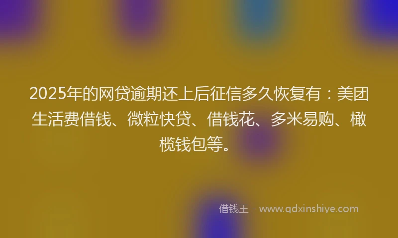 2025年的网贷逾期还上后征信多久恢复有：美团生活费借钱、微粒快贷、借钱花、多米易购、橄榄钱包等。