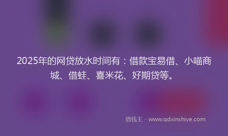 2025年的网贷放水时间有：借款宝易借、小喵商城、借蛙、喜米花、好期贷等。