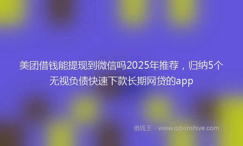美团借钱能提现到微信吗2025年推荐，归纳5个无视负债快速下款长期网贷的app