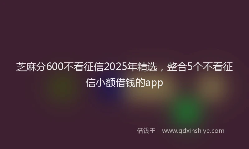芝麻分600不看征信2025年精选，整合5个不看征信小额借钱的app