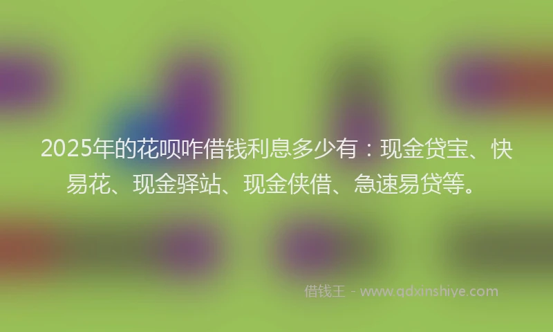 2025年的花呗咋借钱利息多少有：现金贷宝、快易花、现金驿站、现金侠借、急速易贷等。