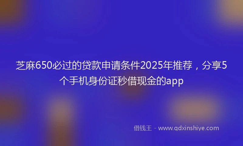 芝麻650必过的贷款申请条件2025年推荐，分享5个手机身份证秒借现金的app