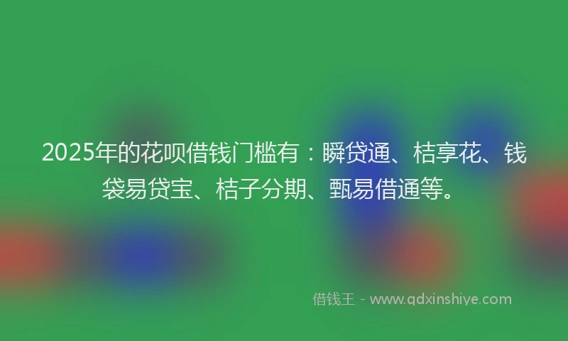 2025年的花呗借钱门槛有：瞬贷通、桔享花、钱袋易贷宝、桔子分期、甄易借通等。