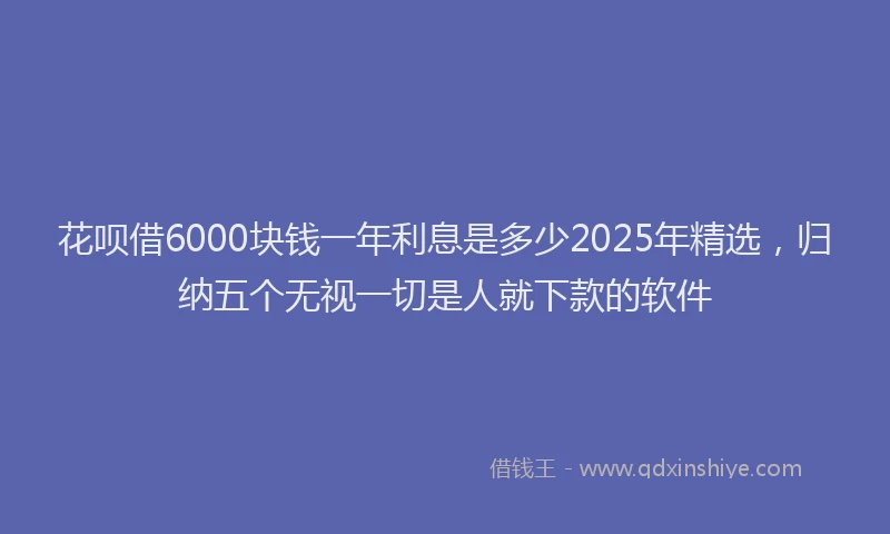 花呗借6000块钱一年利息是多少2025年精选，归纳五个无视一切是人就下款的软件