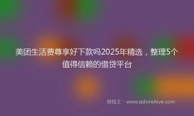 美团生活费尊享好下款吗2025年精选，整理5个值得信赖的借贷平台