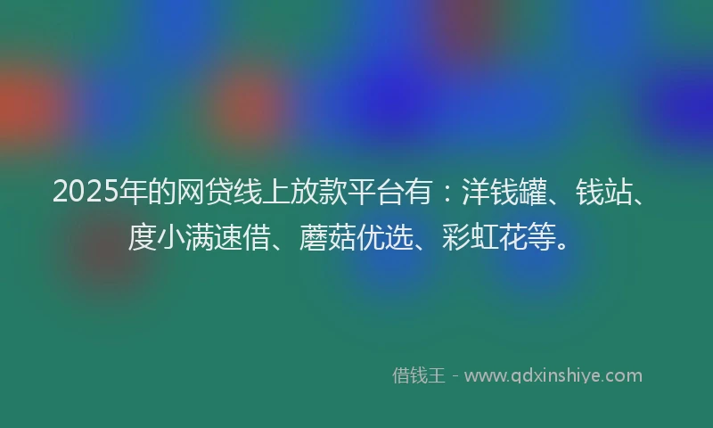 2025年的网贷线上放款平台有：洋钱罐、钱站、度小满速借、蘑菇优选、彩虹花等。