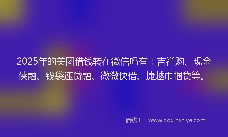 2025年的美团借钱转在微信吗有：吉祥购、现金侠融、钱袋速贷融、微微快借、捷越巾帼贷等。