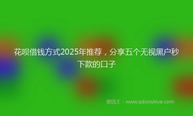 花呗借钱方式2025年推荐，分享五个无视黑户秒下款的口子