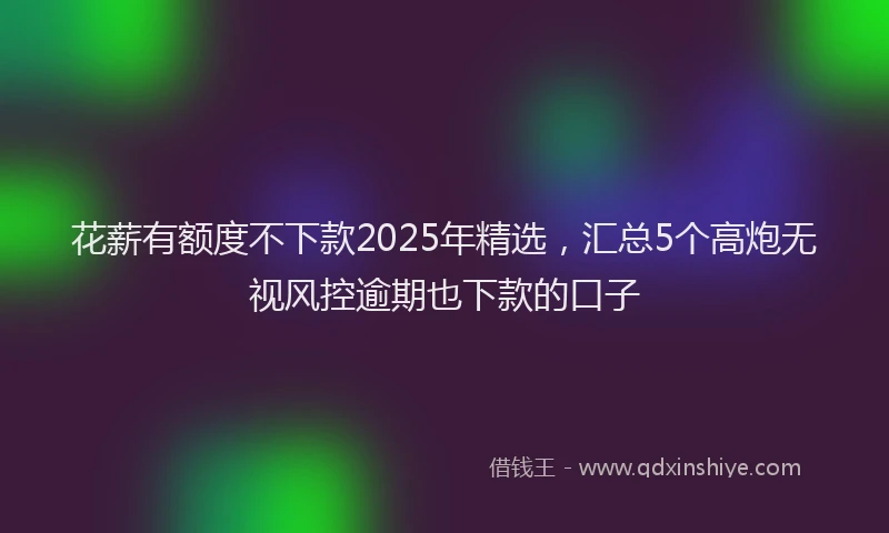 花薪有额度不下款2025年精选，汇总5个高炮无视风控逾期也下款的口子