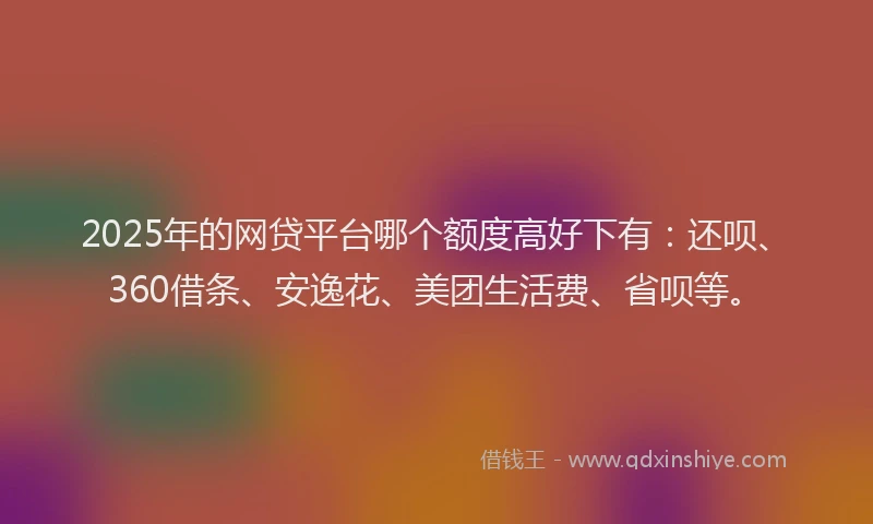 2025年的网贷平台哪个额度高好下有：还呗、360借条、安逸花、美团生活费、省呗等。