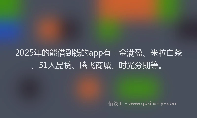 2025年的能借到钱的app有：金满盈、米粒白条、51人品贷、腾飞商城、时光分期等。