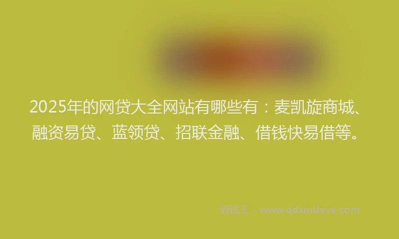 2025年的网贷大全网站有哪些有：麦凯旋商城、融资易贷、蓝领贷、招联金融、借钱快易借等。