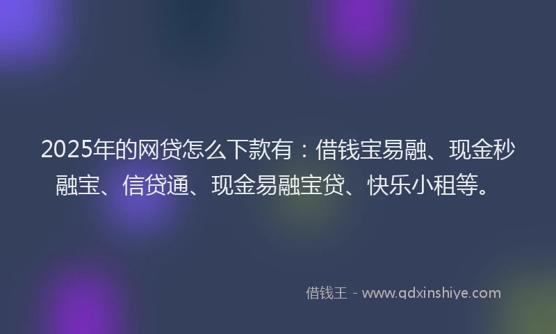 2025年的网贷怎么下款有：借钱宝易融、现金秒融宝、信贷通、现金易融宝贷、快乐小租等。
