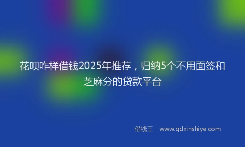 花呗咋样借钱2025年推荐，归纳5个不用面签和芝麻分的贷款平台
