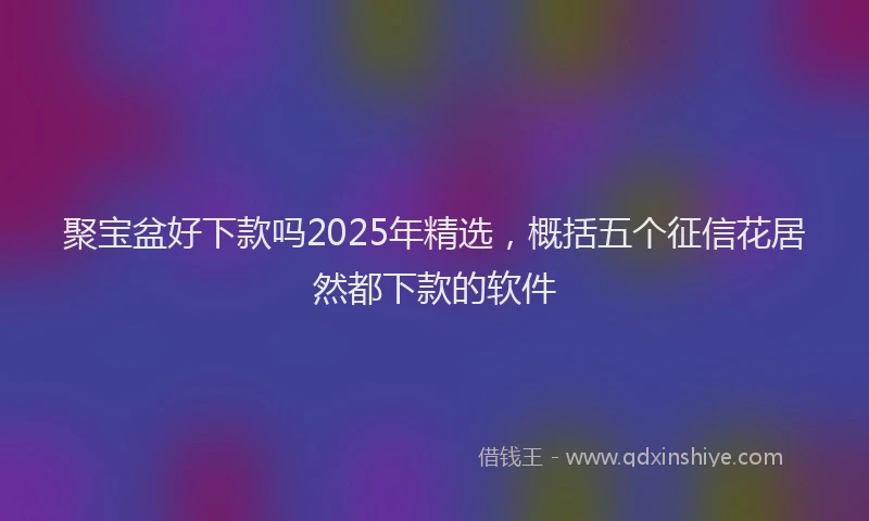 聚宝盆好下款吗2025年精选，概括五个征信花居然都下款的软件
