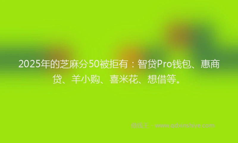 2025年的芝麻分50被拒有：智贷Pro钱包、惠商贷、羊小购、喜米花、想借等。