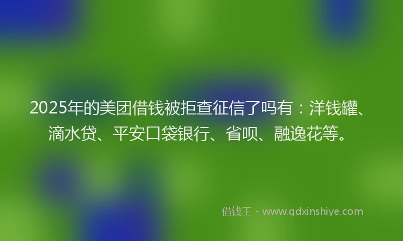 2025年的美团借钱被拒查征信了吗有：洋钱罐、滴水贷、平安口袋银行、省呗、融逸花等。