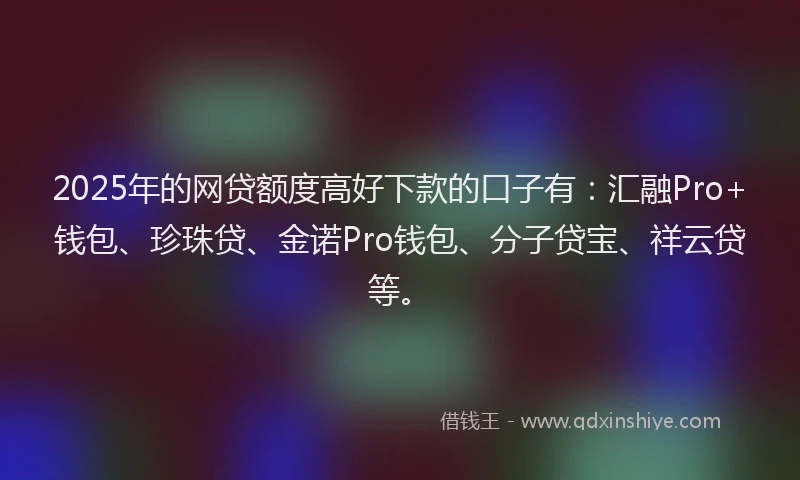 2025年的网贷额度高好下款的口子有：汇融Pro+钱包、珍珠贷、金诺Pro钱包、分子贷宝、祥云贷等。
