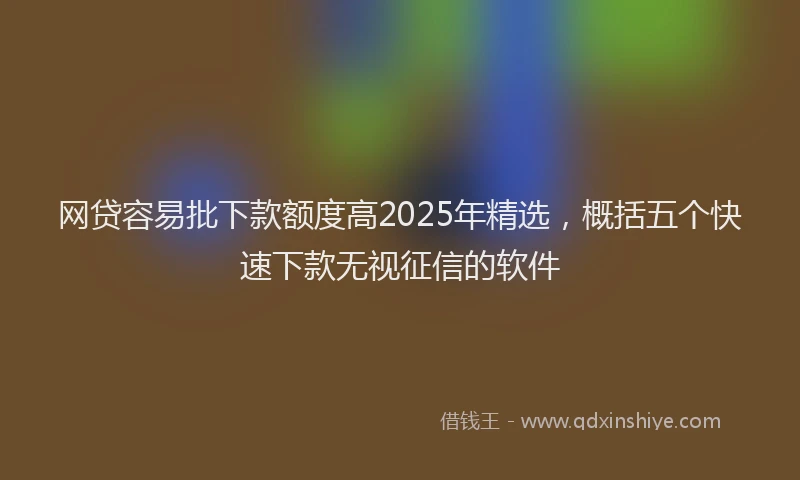 网贷容易批下款额度高2025年精选，概括五个快速下款无视征信的软件