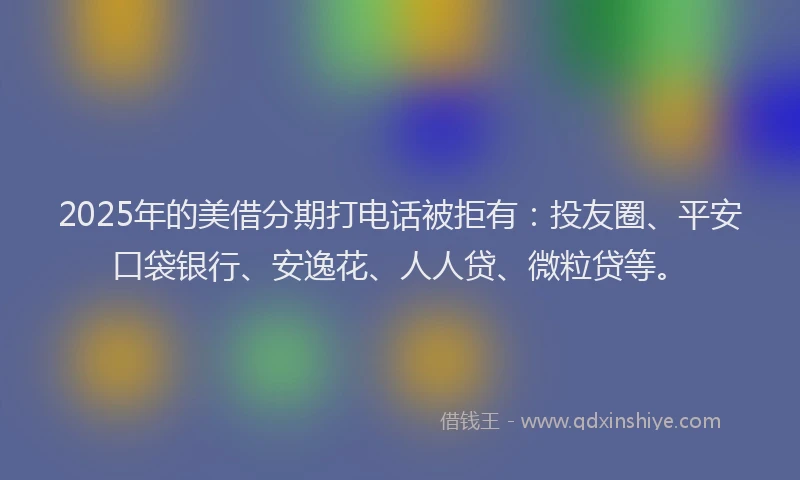 2025年的美借分期打电话被拒有：投友圈、平安口袋银行、安逸花、人人贷、微粒贷等。
