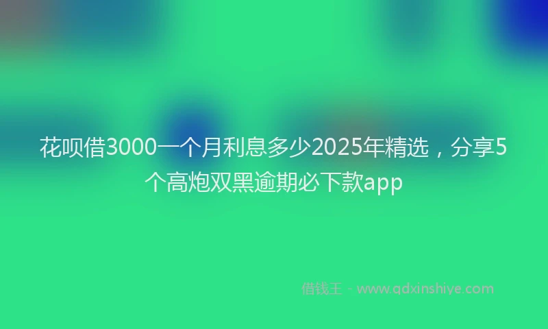 花呗借3000一个月利息多少2025年精选，分享5个高炮双黑逾期必下款app