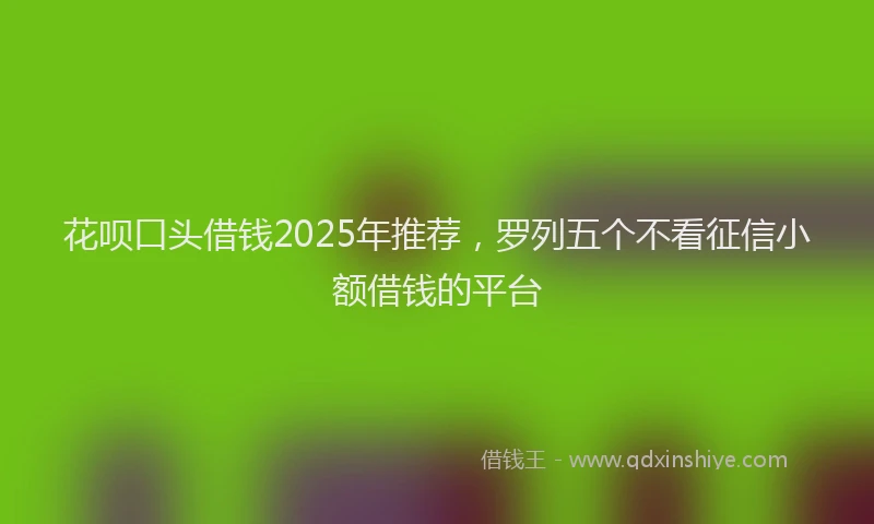 花呗口头借钱2025年推荐，罗列五个不看征信小额借钱的平台