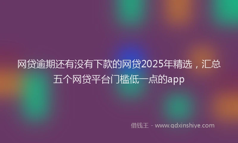 网贷逾期还有没有下款的网贷2025年精选，汇总五个网贷平台门槛低一点的app