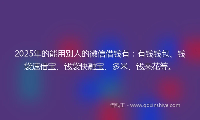 2025年的能用别人的微信借钱有：有钱钱包、钱袋速借宝、钱袋快融宝、多米、钱来花等。