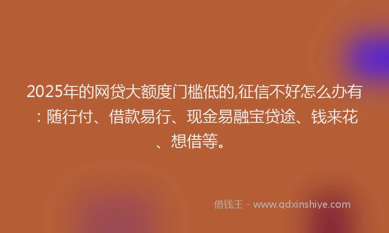 2025年的网贷大额度门槛低的,征信不好怎么办有：随行付、借款易行、现金易融宝贷途、钱来花、想借等。