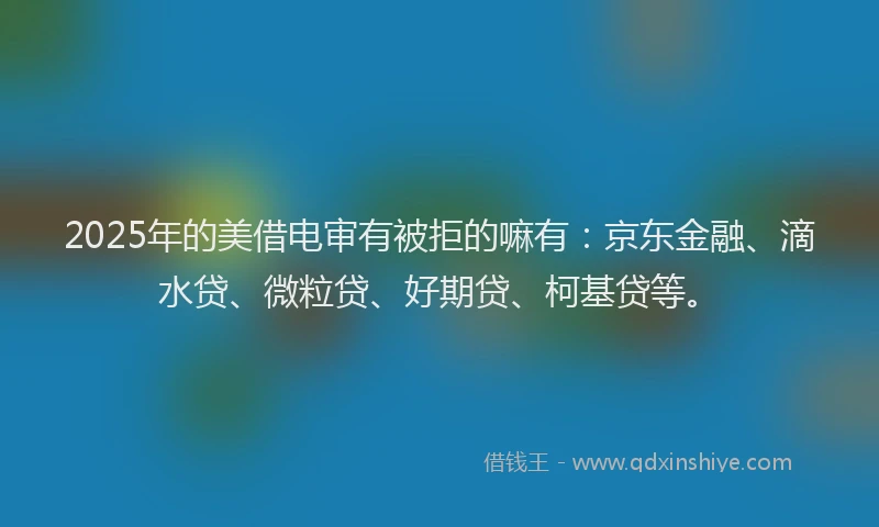 2025年的美借电审有被拒的嘛有：京东金融、滴水贷、微粒贷、好期贷、柯基贷等。