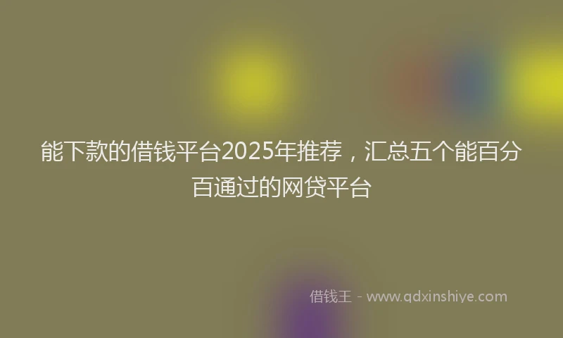 能下款的借钱平台2025年推荐，汇总五个能百分百通过的网贷平台