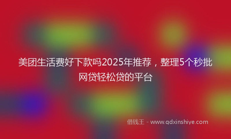 美团生活费好下款吗2025年推荐，整理5个秒批网贷轻松贷的平台