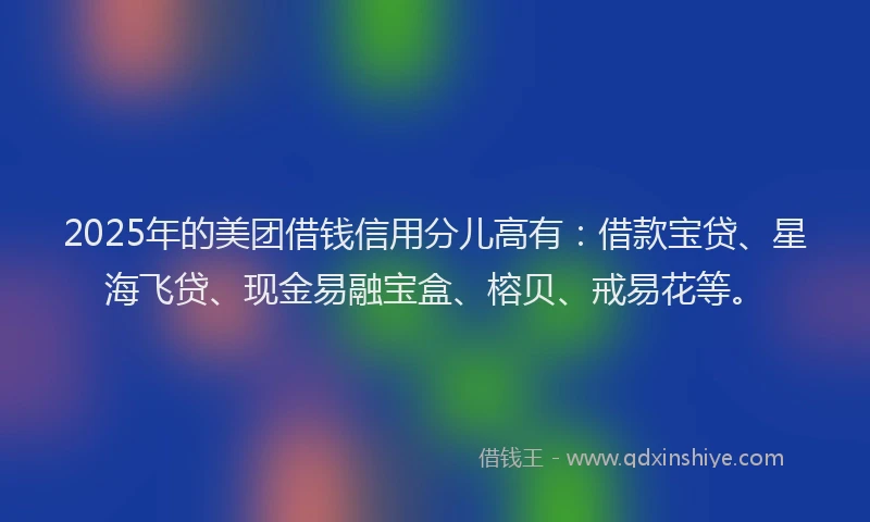 2025年的美团借钱信用分儿高有：借款宝贷、星海飞贷、现金易融宝盒、榕贝、戒易花等。