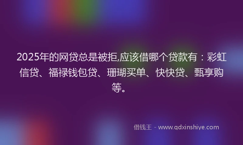 2025年的网贷总是被拒,应该借哪个贷款有：彩虹信贷、福禄钱包贷、珊瑚买单、快快贷、甄享购等。
