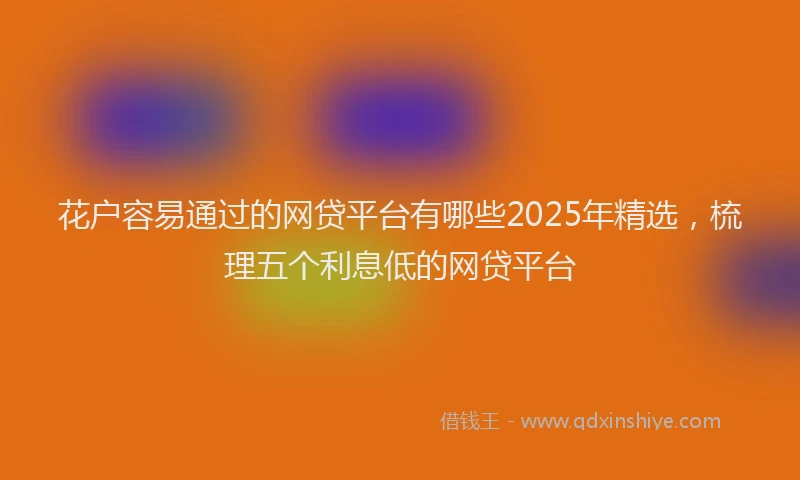 花户容易通过的网贷平台有哪些2025年精选，梳理五个利息低的网贷平台